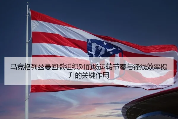 马竞格列兹曼回撤组织对前场运转节奏与锋线效率提升的关键作用