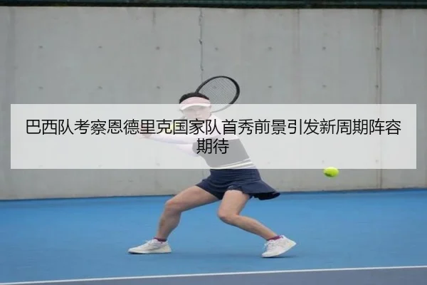 巴西队考察恩德里克国家队首秀前景引发新周期阵容期待