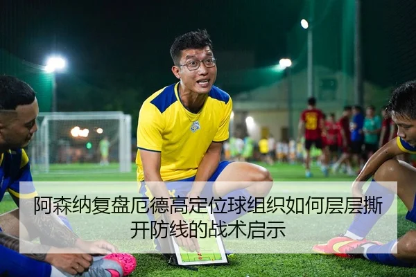 阿森纳复盘厄德高定位球组织如何层层撕开防线的战术启示