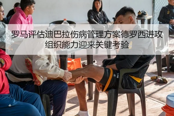 罗马评估迪巴拉伤病管理方案德罗西进攻组织能力迎来关键考验