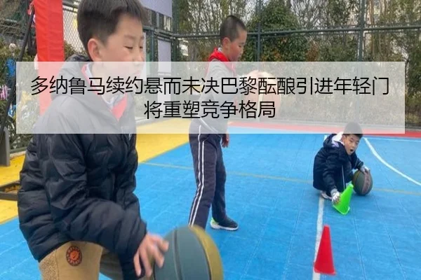 多纳鲁马续约悬而未决巴黎酝酿引进年轻门将重塑竞争格局